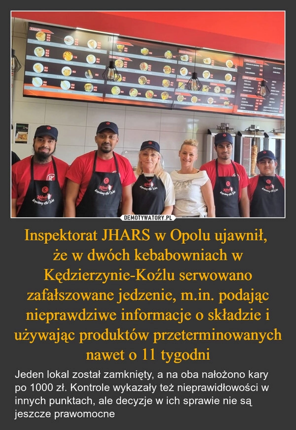 
    Inspektorat JHARS w Opolu ujawnił, 
że w dwóch kebabowniach w Kędzierzynie-Koźlu serwowano zafałszowane jedzenie, m.in. podając nieprawdziwe informacje o składzie i używając produktów przeterminowanych nawet o 11 tygodni