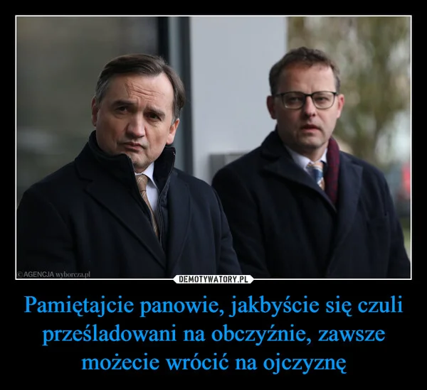 
    Pamiętajcie panowie, jakbyście się czuli prześladowani na obczyźnie, zawsze możecie wrócić na ojczyznę
