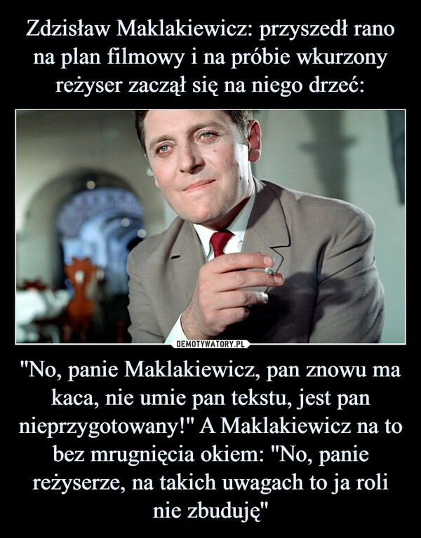 
    Zdzisław Maklakiewicz: przyszedł rano na plan filmowy i na próbie wkurzony reżyser zaczął się na niego drzeć: ''No, panie Maklakiewicz, pan znowu ma kaca, nie umie pan tekstu, jest pan nieprzygotowany!'' A Maklakiewicz na to bez mrugnięcia okiem: ''No, panie reżyserze, na takich uwagach to ja roli nie zbuduję''