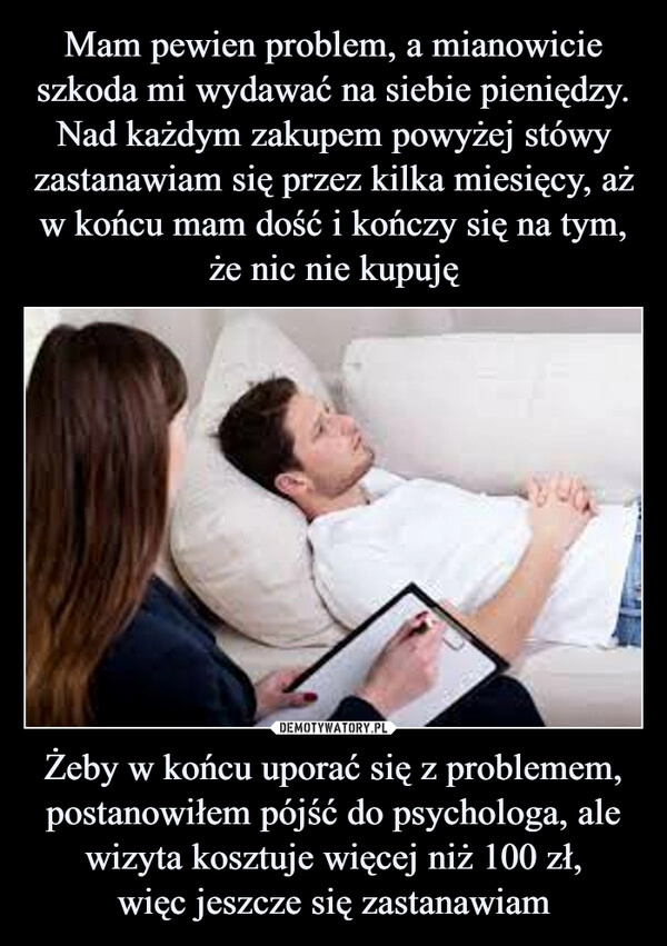 
    Mam pewien problem, a mianowicie szkoda mi wydawać na siebie pieniędzy. Nad każdym zakupem powyżej stówy zastanawiam się przez kilka miesięcy, aż w końcu mam dość i kończy się na tym, że nic nie kupuję Żeby w końcu uporać się z problemem, postanowiłem pójść do psychologa, ale wizyta kosztuje więcej niż 100 zł,
więc jeszcze się zastanawiam