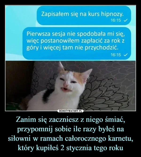 
    Zanim się zaczniesz z niego śmiać, przypomnij sobie ile razy byłeś na siłowni w ramach całorocznego karnetu, który kupiłeś 2 stycznia tego roku