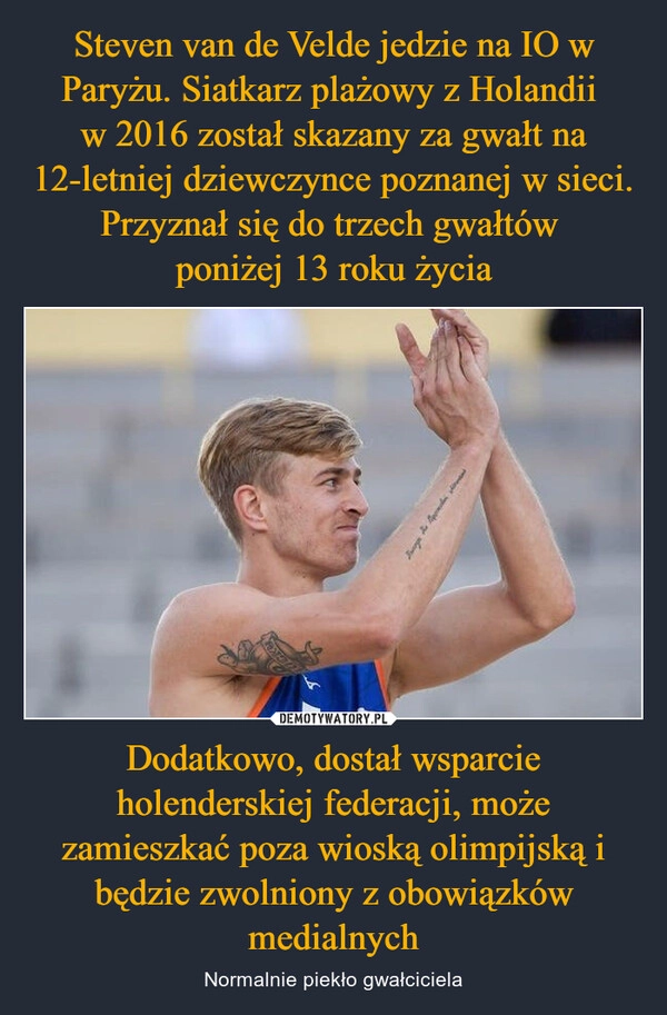 
    Steven van de Velde jedzie na IO w Paryżu. Siatkarz plażowy z Holandii 
w 2016 został skazany za gwałt na 12-letniej dziewczynce poznanej w sieci. Przyznał się do trzech gwałtów 
poniżej 13 roku życia Dodatkowo, dostał wsparcie holenderskiej federacji, może zamieszkać poza wioską olimpijską i będzie zwolniony z obowiązków medialnych