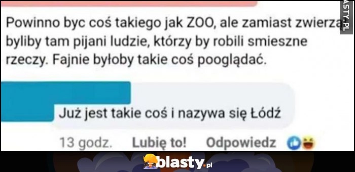 
    Powinno być coś takiego jak ZOO, ale zamiast zwierząt byliby tam pijani ludzie, którzy by robili śmieszcze rzeczy, już jest takie coś i nazywa się Łódź