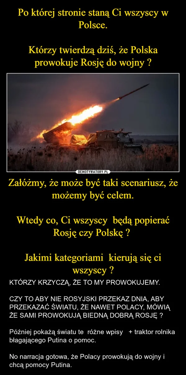 
    Po której stronie staną Ci wszyscy w Polsce. Którzy twierdzą dziś, że Polska prowokuje Rosję do wojny ? Załóżmy, że może być taki scenariusz, że możemy być celem. Wtedy co, Ci wszyscy będą popierać Rosję czy Polskę ? Jakimi kategoriami kierują się ci wszyscy ?