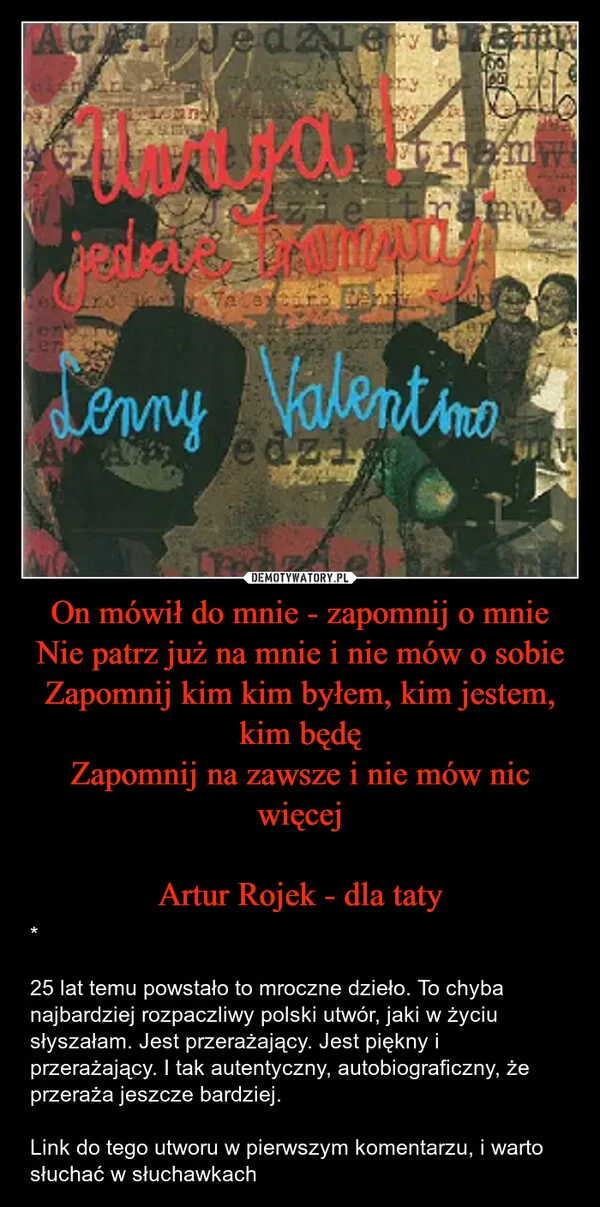 
    On mówił do mnie - zapomnij o mnie Nie patrz już na mnie i nie mów o sobie Zapomnij kim kim byłem, kim jestem, kim będę Zapomnij na zawsze i nie mów nic więcej Artur Rojek - dla taty