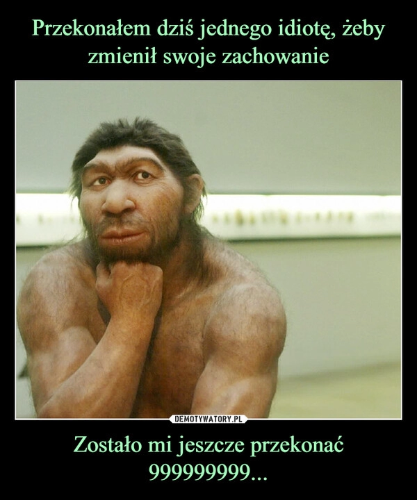 
    Przekonałem dziś jednego idiotę, żeby zmienił swoje zachowanie Zostało mi jeszcze przekonać 999999999...