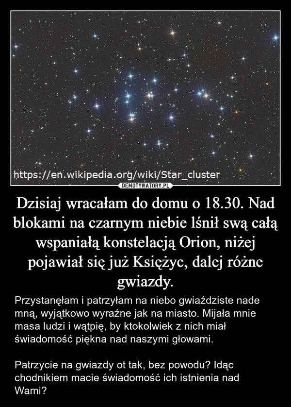 
    Dzisiaj wracałam do domu o 18.30. Nad blokami na czarnym niebie lśnił swą całą wspaniałą konstelacją Orion, niżej pojawiał się już Księżyc, dalej różne gwiazdy.