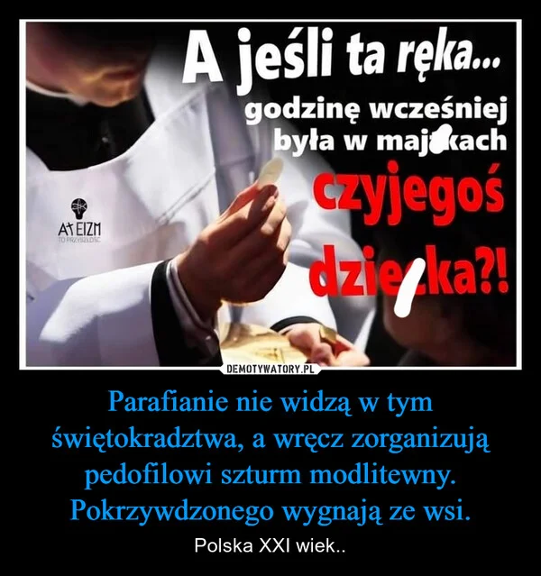 
    Parafianie nie widzą w tym świętokradztwa, a wręcz zorganizują pedofilowi szturm modlitewny. Pokrzywdzonego wygnają ze wsi.