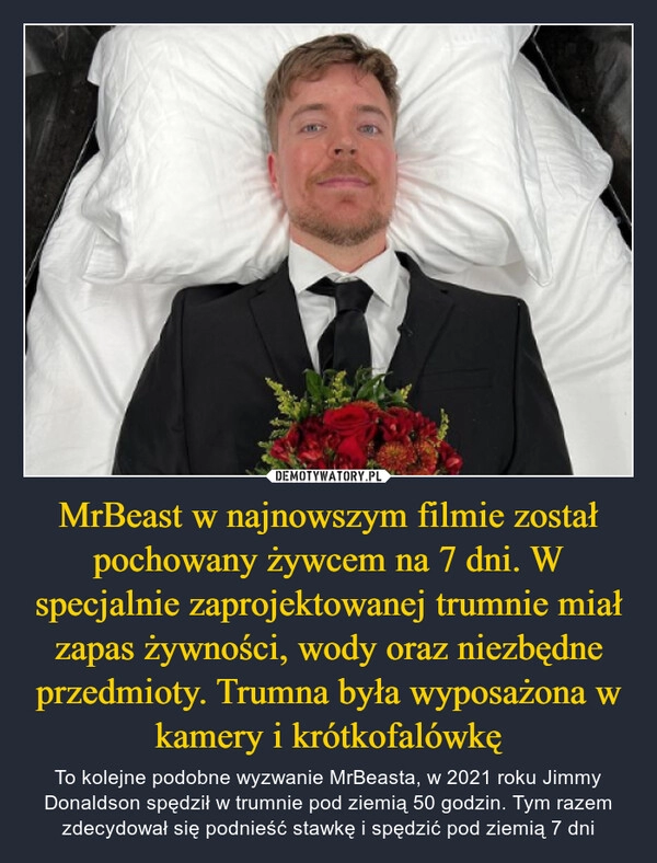 
    MrBeast w najnowszym filmie został pochowany żywcem na 7 dni. W specjalnie zaprojektowanej trumnie miał zapas żywności, wody oraz niezbędne przedmioty. Trumna była wyposażona w kamery i krótkofalówkę