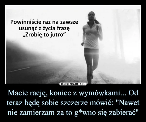 
    Macie rację, koniec z wymówkami... Od teraz będę sobie szczerze mówić: ''Nawet nie zamierzam za to g*wno się zabierać''