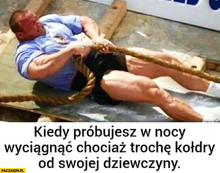 
    Pudzian kiedy próbujesz w nocy wyciągnąć chociaż trochę kołdry od swojej dziewczyny przeciąga linę