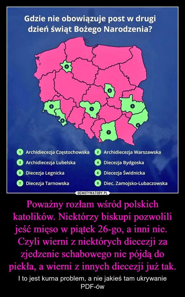 
    Poważny rozłam wśród polskich katolików. Niektórzy biskupi pozwolili jeść mięso w piątek 26-go, a inni nie. Czyli wierni z niektórych diecezji za zjedzenie schabowego nie pójdą do piekła, a wierni z innych diecezji już tak.