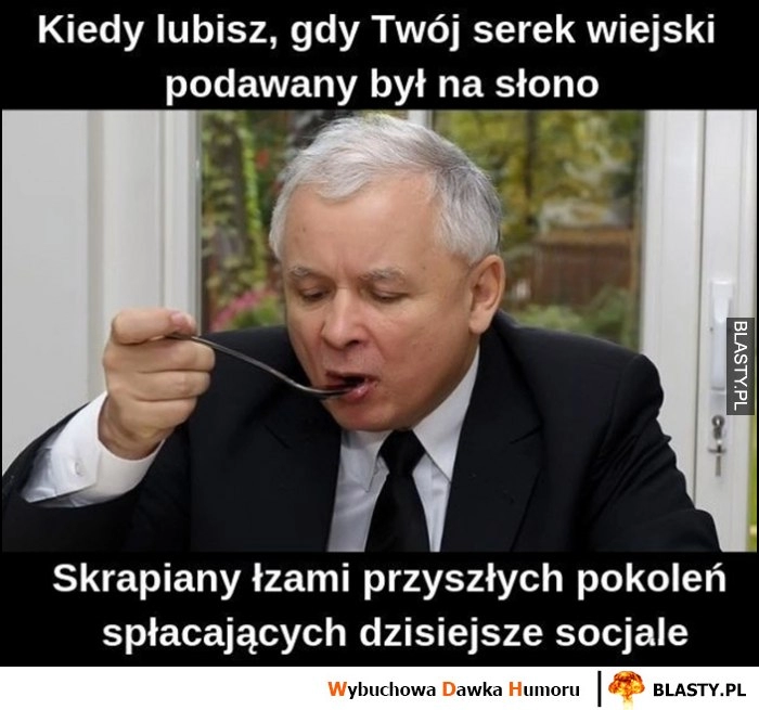 
    Kaczyński kiedy lubisz gdy twój serek wiejski jest podawany na słono, skrapiany łzwami przyszłych pokoleń spłacających dzisiejsze socjale