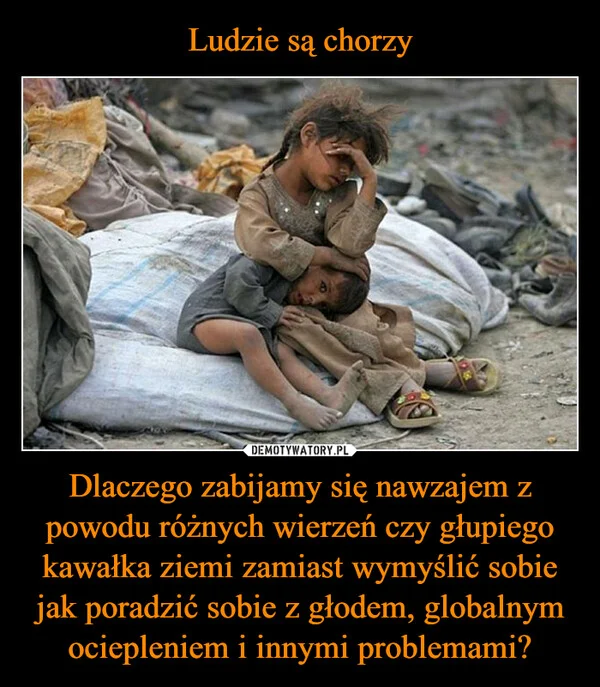 
    Ludzie są chorzy Dlaczego zabijamy się nawzajem z powodu różnych wierzeń czy głupiego kawałka ziemi zamiast wymyślić sobie jak poradzić sobie z głodem, globalnym ociepleniem i innymi problemami?