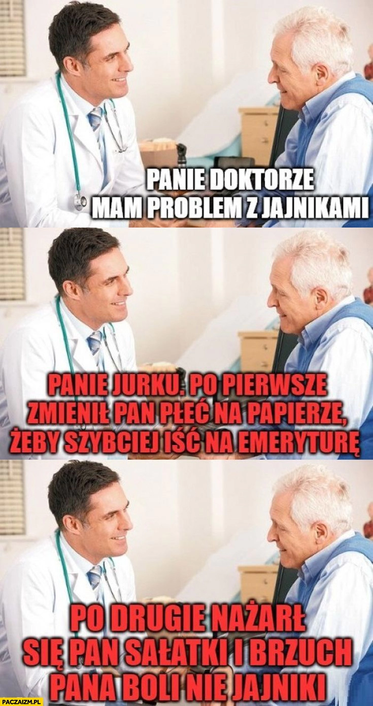 
    Panie doktorze mam problem z jajnikami, panie Jurku zmienił pan płeć na papierze żeby szybciej iść na emeryturę, nażarł się pan sałatki i brzuch pana boli