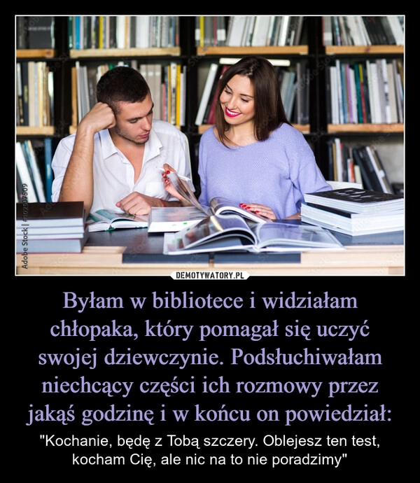 
    Byłam w bibliotece i widziałam chłopaka, który pomagał się uczyć swojej dziewczynie. Podsłuchiwałam niechcący części ich rozmowy przez jakąś godzinę i w końcu on powiedział: