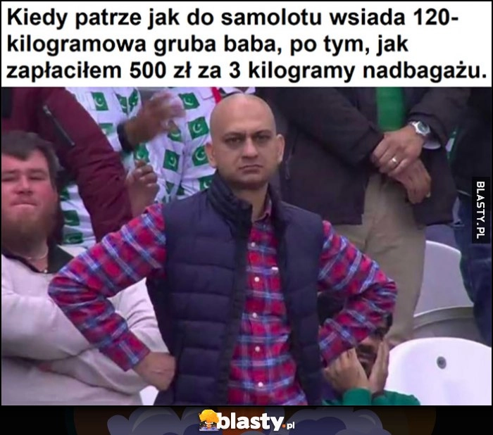 
    Kiedy patrzę jak do samolotu wsiada 120-kilogramowa gruba baba, po tym jak zapłaciłem 500 zł za 3 kilogramy nadbagażu