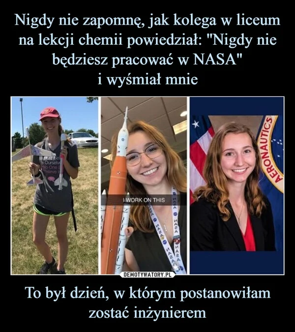 
    Nigdy nie zapomnę, jak kolega w liceum na lekcji chemii powiedział: ''Nigdy nie będziesz pracować w NASA