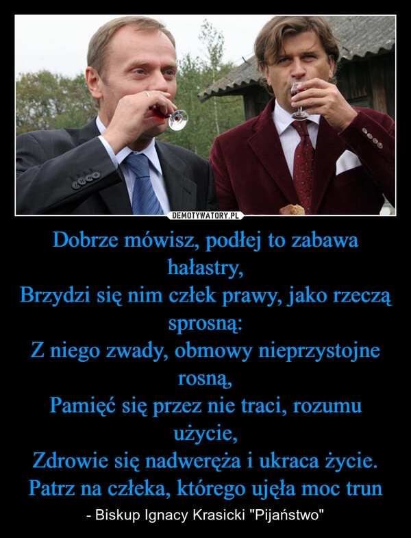 
    Dobrze mówisz, podłej to zabawa hałastry,
Brzydzi się nim człek prawy, jako rzeczą sprosną:
Z niego zwady, obmowy nieprzystojne rosną,
Pamięć się przez nie traci, rozumu użycie,
Zdrowie się nadweręża i ukraca życie.
Patrz na człeka, którego ujęła moc trun