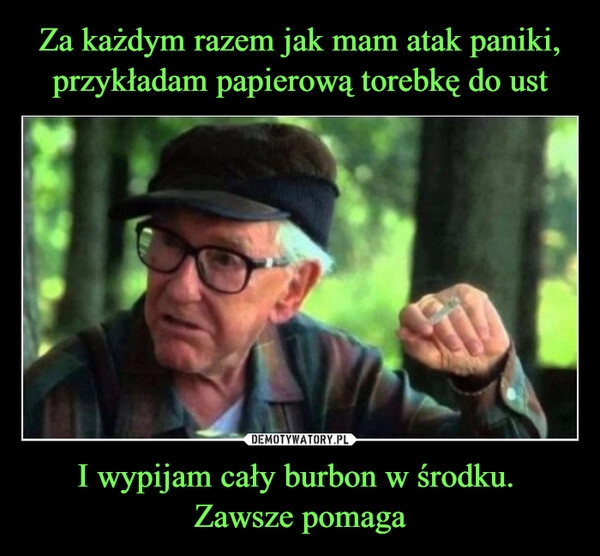 
    Za każdym razem jak mam atak paniki, przykładam papierową torebkę do ust I wypijam cały burbon w środku. 
Zawsze pomaga