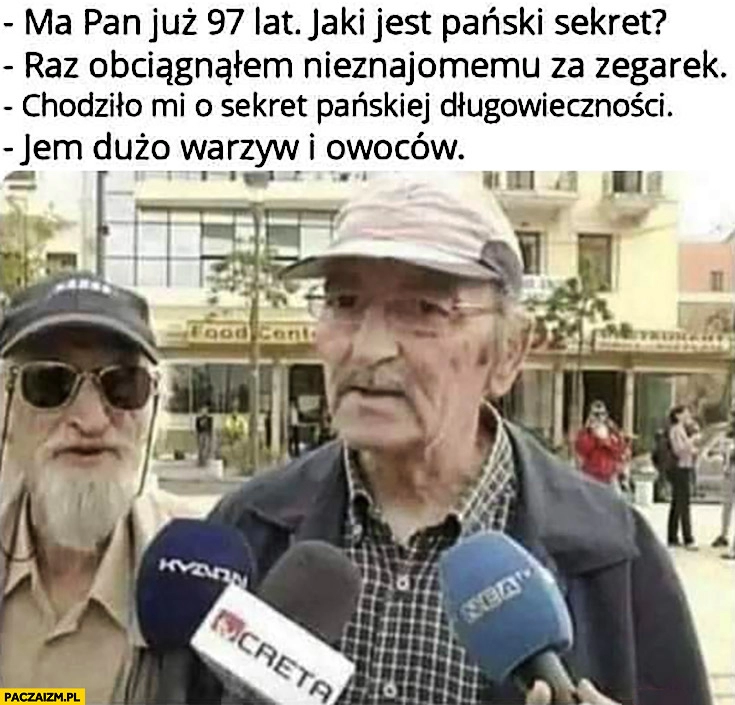 
    Ma pan 97 lat, jaki jest pański sekret? Raz obciągnąłem nieznajomemu za zegarek, chodziło mi o sekret długowieczności, jem dużo warzyw i owoców