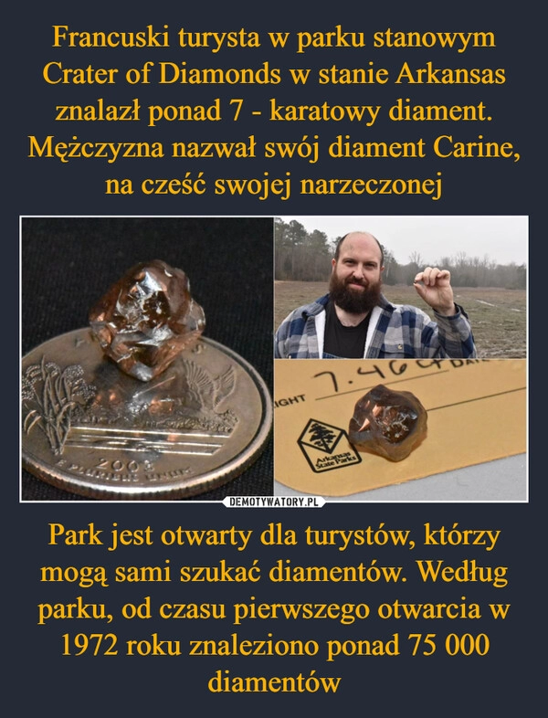 
    Francuski turysta w parku stanowym Crater of Diamonds w stanie Arkansas znalazł ponad 7 - karatowy diament. Mężczyzna nazwał swój diament Carine, na cześć swojej narzeczonej Park jest otwarty dla turystów, którzy mogą sami szukać diamentów. Według parku, od czasu pierwszego otwarcia w 1972 roku znaleziono ponad 75 000 diamentów