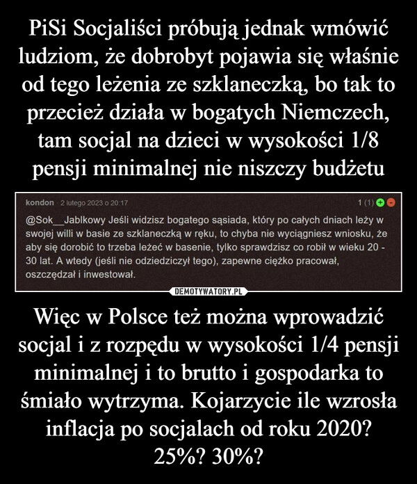 
    PiSi Socjaliści próbują jednak wmówić ludziom, że dobrobyt pojawia się właśnie od tego leżenia ze szklaneczką, bo tak to przecież działa w bogatych Niemczech, tam socjal na dzieci w wysokości 1/8 pensji minimalnej nie niszczy budżetu Więc w Polsce też można wprowadzić socjal i z rozpędu w wysokości 1/4 pensji minimalnej i to brutto i gospodarka to śmiało wytrzyma. Kojarzycie ile wzrosła inflacja po socjalach od roku 2020? 25%? 30%?