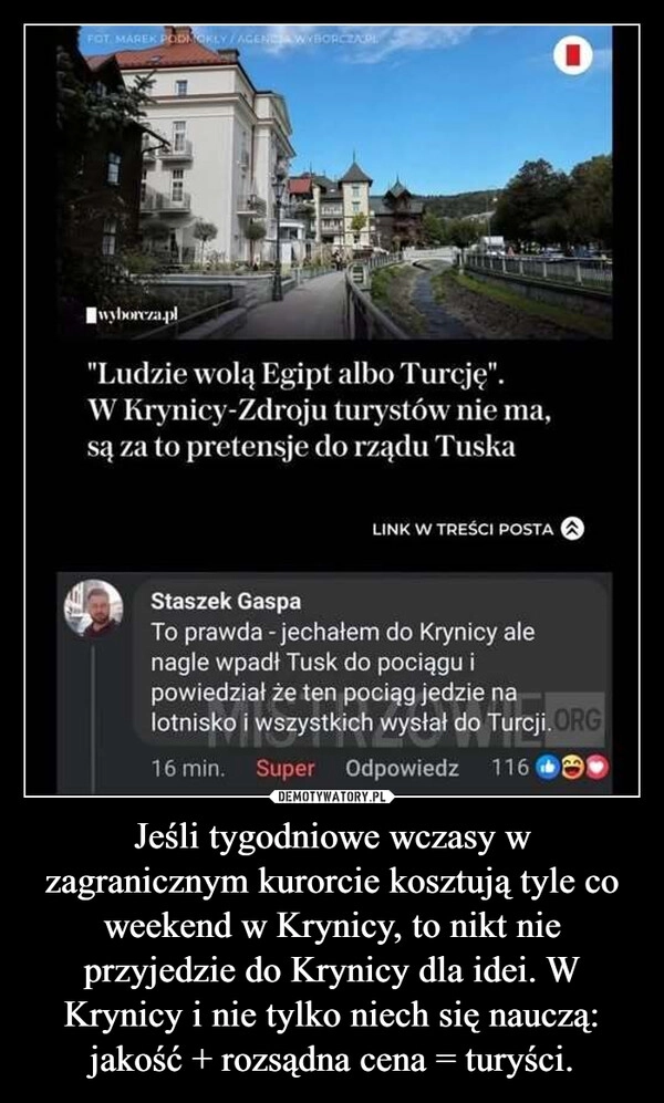 
    Jeśli tygodniowe wczasy w zagranicznym kurorcie kosztują tyle co weekend w Krynicy, to nikt nie przyjedzie do Krynicy dla idei. W Krynicy i nie tylko niech się nauczą: jakość + rozsądna cena = turyści.