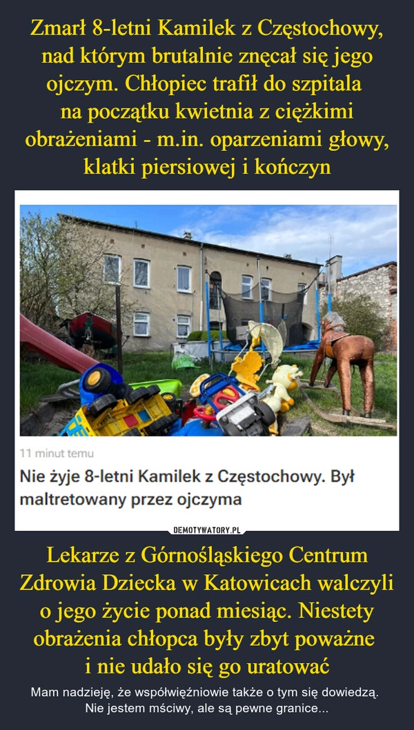 
    Zmarł 8-letni Kamilek z Częstochowy, nad którym brutalnie znęcał się jego ojczym. Chłopiec trafił do szpitala 
na początku kwietnia z ciężkimi obrażeniami - m.in. oparzeniami głowy, klatki piersiowej i kończyn Lekarze z Górnośląskiego Centrum Zdrowia Dziecka w Katowicach walczyli o jego życie ponad miesiąc. Niestety obrażenia chłopca były zbyt poważne 
i nie udało się go uratować