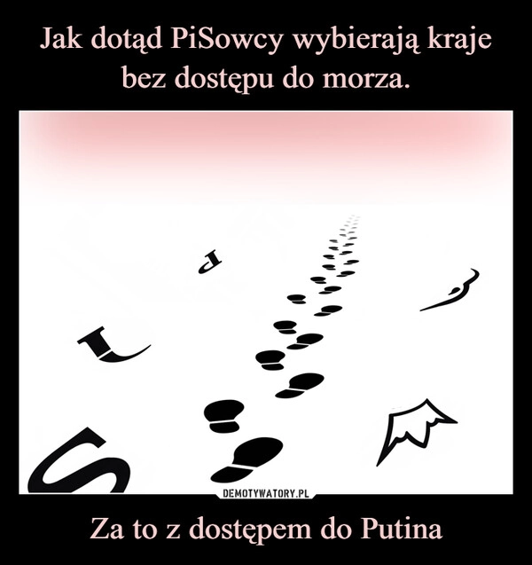 
    Jak dotąd PiSowcy wybierają kraje
bez dostępu do morza. Za to z dostępem do Putina