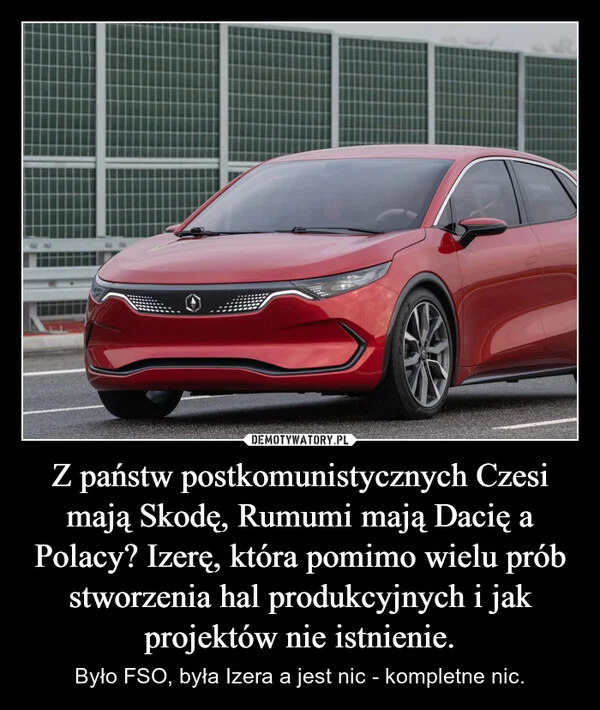 
    Z państw postkomunistycznych Czesi mają Skodę, Rumumi mają Dacię a Polacy? Izerę, która pomimo wielu prób stworzenia hal produkcyjnych i jak projektów nie istnienie.