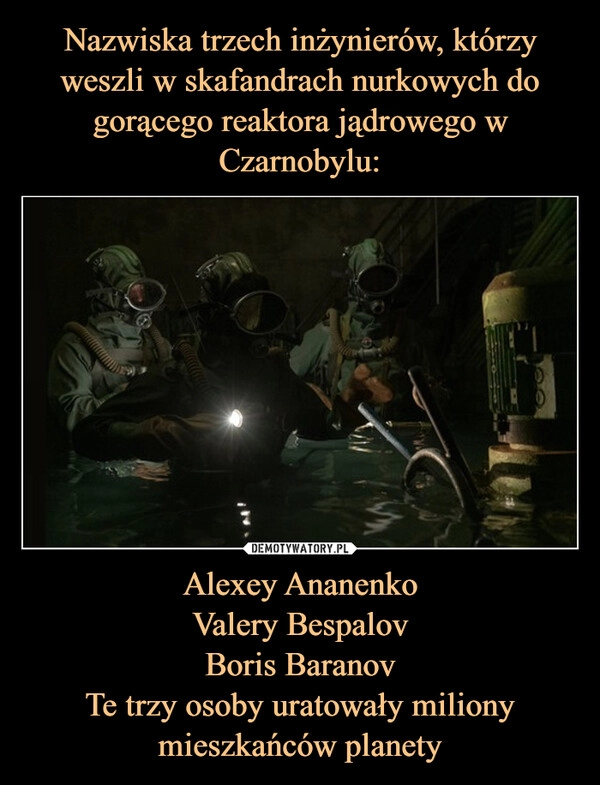 
    Nazwiska trzech inżynierów, którzy weszli w skafandrach nurkowych do gorącego reaktora jądrowego w Czarnobylu: Alexey Ananenko
Valery Bespalov
Boris Baranov
Te trzy osoby uratowały miliony mieszkańców planety