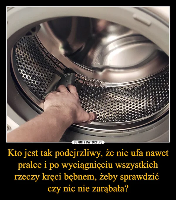 
    Kto jest tak podejrzliwy, że nie ufa nawet pralce i po wyciągnięciu wszystkich rzeczy kręci bębnem, żeby sprawdzić czy nic nie zarąbała?