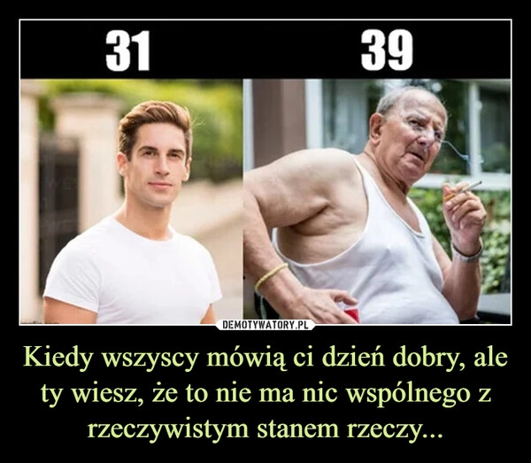 
    Kiedy wszyscy mówią ci dzień dobry, ale ty wiesz, że to nie ma nic wspólnego z rzeczywistym stanem rzeczy...