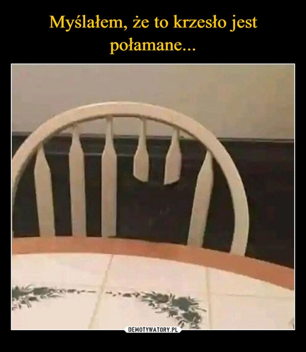 
    Myślałem, że to krzesło jest połamane...