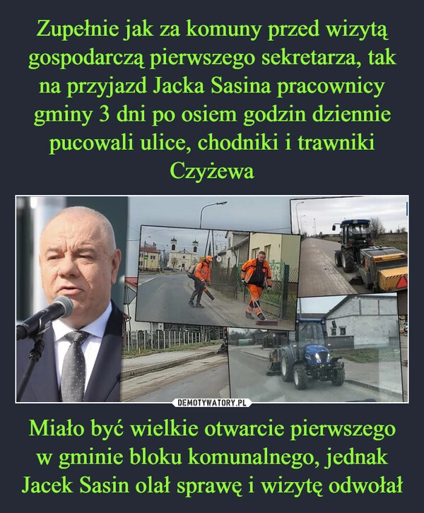 
    Zupełnie jak za komuny przed wizytą gospodarczą pierwszego sekretarza, tak na przyjazd Jacka Sasina pracownicy gminy 3 dni po osiem godzin dziennie pucowali ulice, chodniki i trawniki Czyżewa Miało być wielkie otwarcie pierwszego w gminie bloku komunalnego, jednak Jacek Sasin olał sprawę i wizytę odwołał