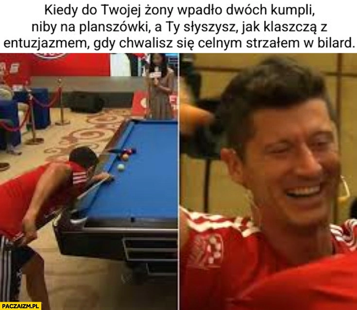
    Lewandowski kiedy do twojej żony wpadło dwóch kumpli na planszówki i słyszysz jak klaszczą z entuzjazmem gdy chwalisz się celnym strzałem w bilard