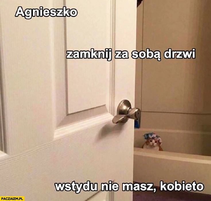 
    Agnieszko zamknij za sobą drzwi, wstydu nie masz kobieto. Kot się kąpie w kąpieli