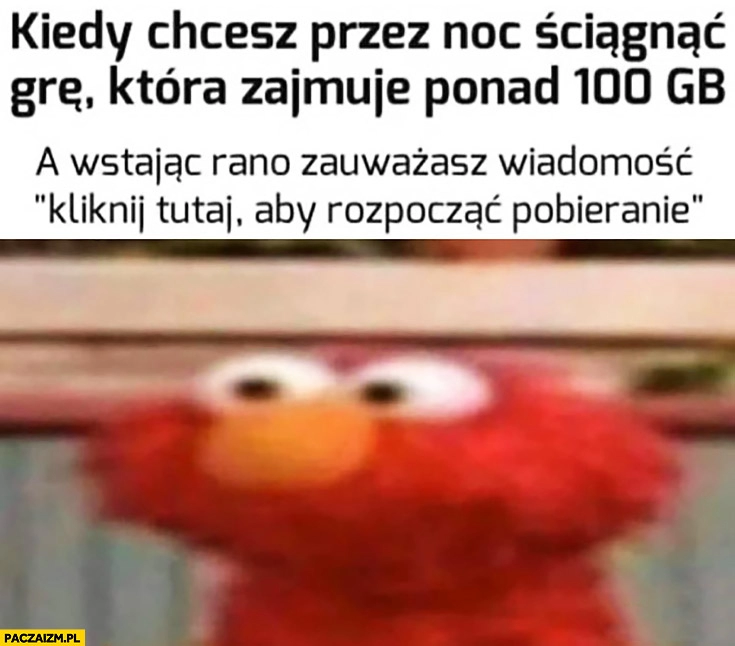 
    Kiedy chcesz przez noc ściągnąć grę która zajmuje ponad 100 GB a wstając rano zauważasz wiadomość kliknij tutaj aby rozpocząć pobieranie