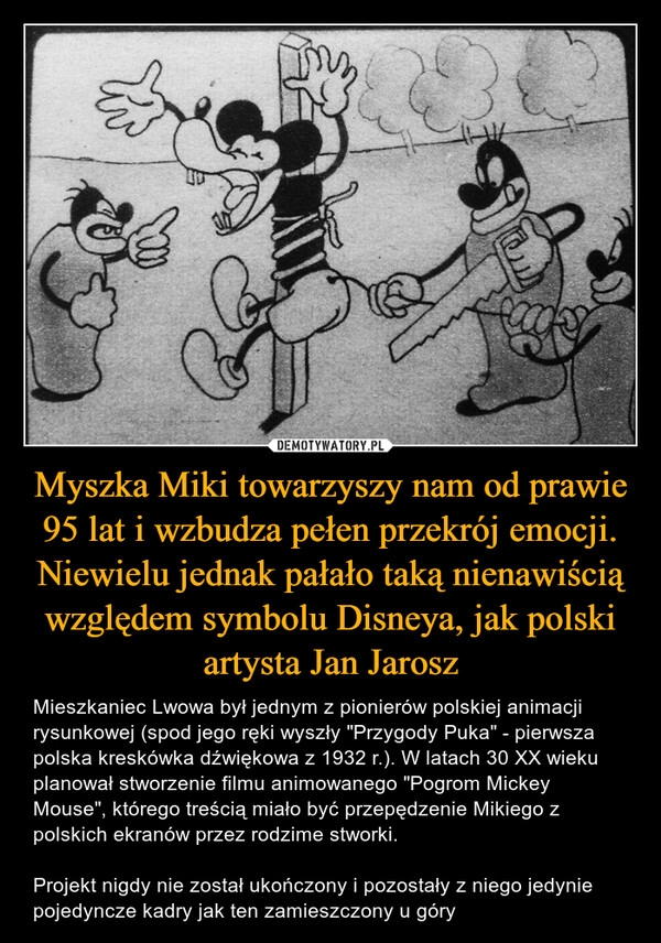 
    Myszka Miki towarzyszy nam od prawie 95 lat i wzbudza pełen przekrój emocji. Niewielu jednak pałało taką nienawiścią względem symbolu Disneya, jak polski artysta Jan Jarosz 