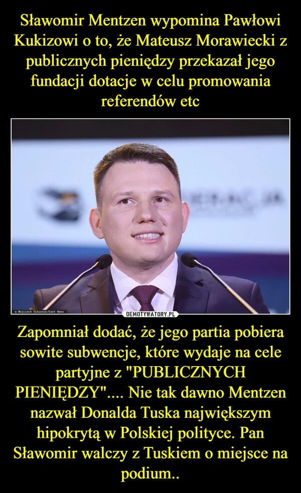 
    Sławomir Mentzen wypomina Pawłowi Kukizowi o to, że Mateusz Morawiecki z publicznych pieniędzy przekazał jego fundacji dotacje w celu promowania referendów etc Zapomniał dodać, że jego partia pobiera sowite subwencje, które wydaje na cele partyjne z "PUBLICZNYCH PIENIĘDZY".... Nie tak dawno Mentzen nazwał Donalda Tuska największym hipokrytą w Polskiej polityce. Pan Sławomir walczy z Tuskiem o miejsce na podium..