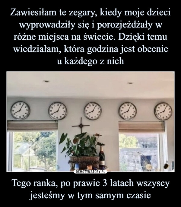 
    Zawiesiłam te zegary, kiedy moje dzieci wyprowadziły się i porozjeżdżały w różne miejsca na świecie. Dzięki temu wiedziałam, która godzina jest obecnie
u każdego z nich Tego ranka, po prawie 3 latach wszyscy jesteśmy w tym samym czasie