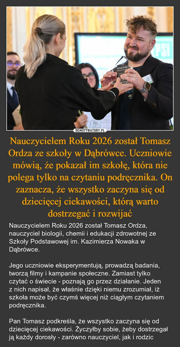 Nauczycielem Roku 2026 został Tomasz Ordza ze szkoły w Dąbrówce. Uczniowie mówią, że pokazał im szkołę, która nie polega tylko na czytaniu podręcznika. On zaznacza, że wszystko zaczyna się od dziecięcej ciekawości, którą warto dostrzegać i rozwijać