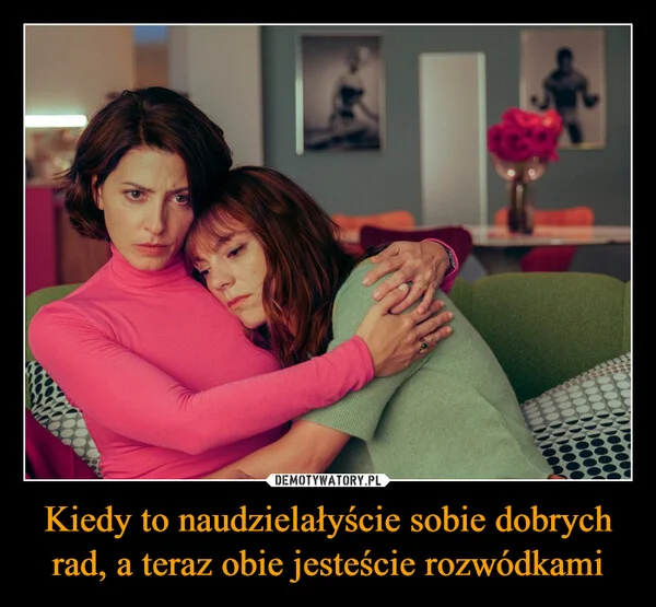 
    Kiedy to naudzielałyście sobie dobrych rad, a teraz obie jesteście rozwódkami