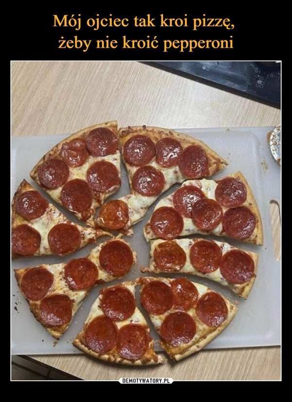 
    Mój ojciec tak kroi pizzę, 
żeby nie kroić pepperoni