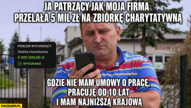 
    Ja patrzący jak moja firma przelała 5 mln zł na zbiórkę charytatywną gdzie nie mam umowy o prace i mam najniższą krajową