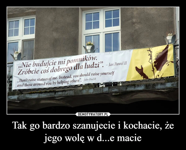 
    Tak go bardzo szanujecie i kochacie, że jego wolę w d...e macie