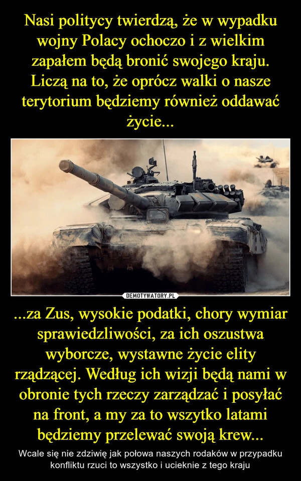 
    Nasi politycy twierdzą, że w wypadku wojny Polacy ochoczo i z wielkim zapałem będą bronić swojego kraju. Liczą na to, że oprócz walki o nasze terytorium będziemy również oddawać życie... ...za Zus, wysokie podatki, chory wymiar sprawiedzliwości, za ich oszustwa wyborcze, wystawne życie elity rządzącej. Według ich wizji będą nami w obronie tych rzeczy zarządzać i posyłać na front, a my za to wszytko latami będziemy przelewać swoją krew...