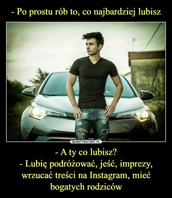 
    - Po prostu rób to, co najbardziej lubisz - A ty co lubisz? - Lubię podróżować, jeść, imprezy, wrzucać treści na Instagram, mieć bogatych rodziców