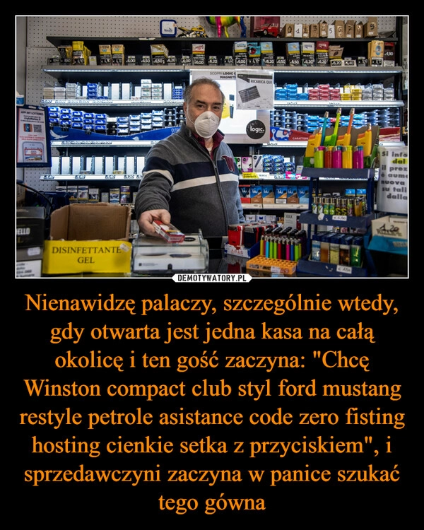 
    Nienawidzę palaczy, szczególnie wtedy, gdy otwarta jest jedna kasa na całą okolicę i ten gość zaczyna: "Chcę Winston compact club styl ford mustang restyle petrole asistance code zero fisting hosting cienkie setka z przyciskiem", i sprzedawczyni zaczyna w panice szukać tego gówna 